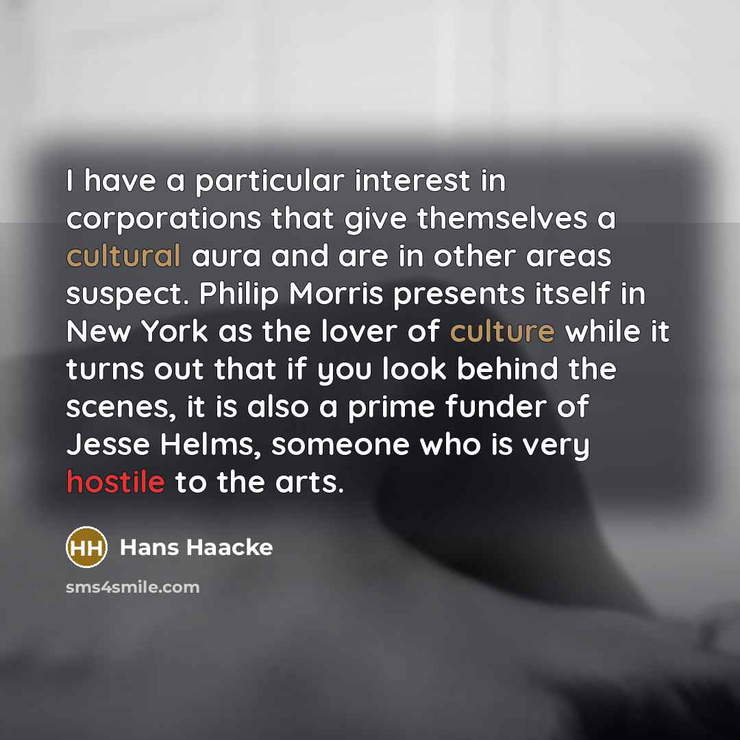 “I have a particular interest in corporations that give themselves a cultural aura and are in other areas suspect. Philip Morris presents itself in New York as the lover of culture while it turns out that if you look behind the scenes, it is also a prime funder of Jesse Helms, someone who is very…” quote by Hans Haacke