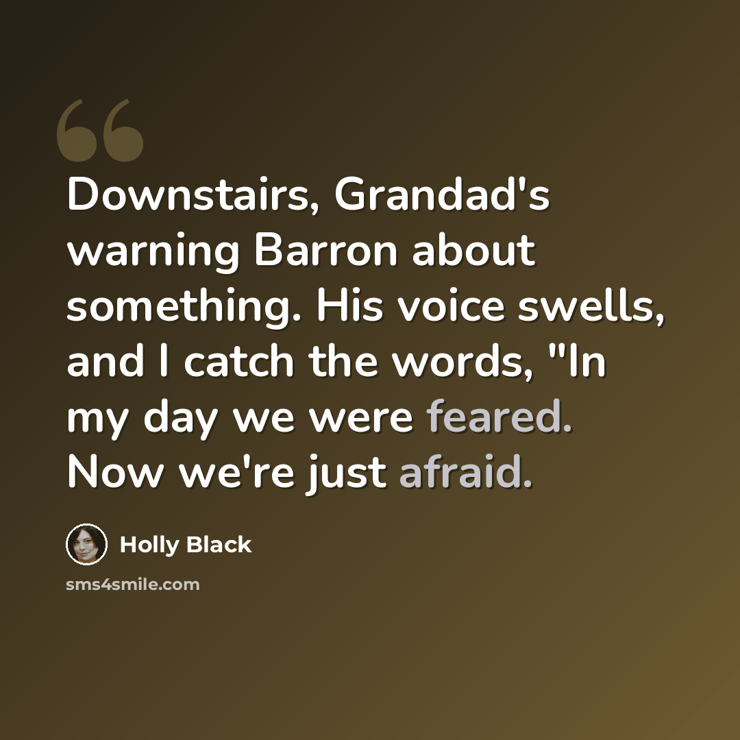 “Downstairs, Grandad's warning Barron about something. His voice swells, and I catch the words, "In my day we were feared. Now we're just afraid.” quote by Holly Black