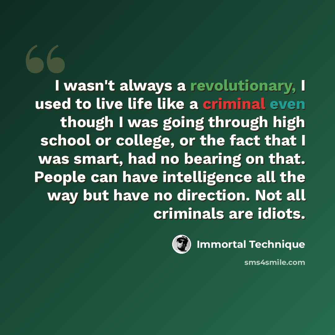 “I wasn't always a revolutionary, I used to live life like a criminal even though I was going through high school or college, or the fact that I was smart, had no bearing on that. People can have intelligence all the way but have no direction. Not all criminals are idiots.” quote by Immortal Technique