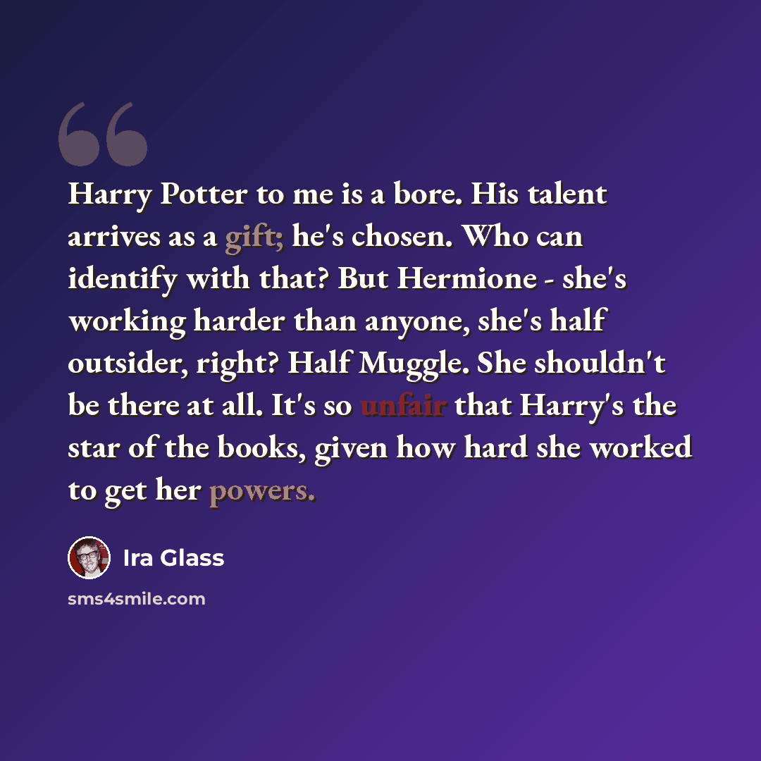 “Harry Potter to me is a bore. His talent arrives as a gift; he's chosen. Who can identify with that? But Hermione - she's working harder than anyone, she's half outsider, right? Half Muggle. She shouldn't be there at all. It's so unfair that Harry's the star of the books, given how hard she worked…” quote by Ira Glass