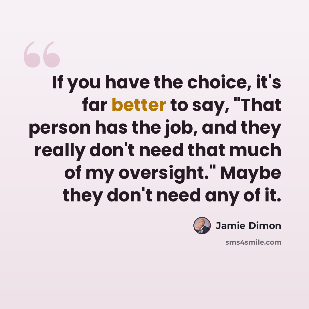 “If you have the choice, it's far better to say, "That person has the job, and they really don't need that much of my oversight." Maybe they don't need any of it.” quote by Jamie Dimon