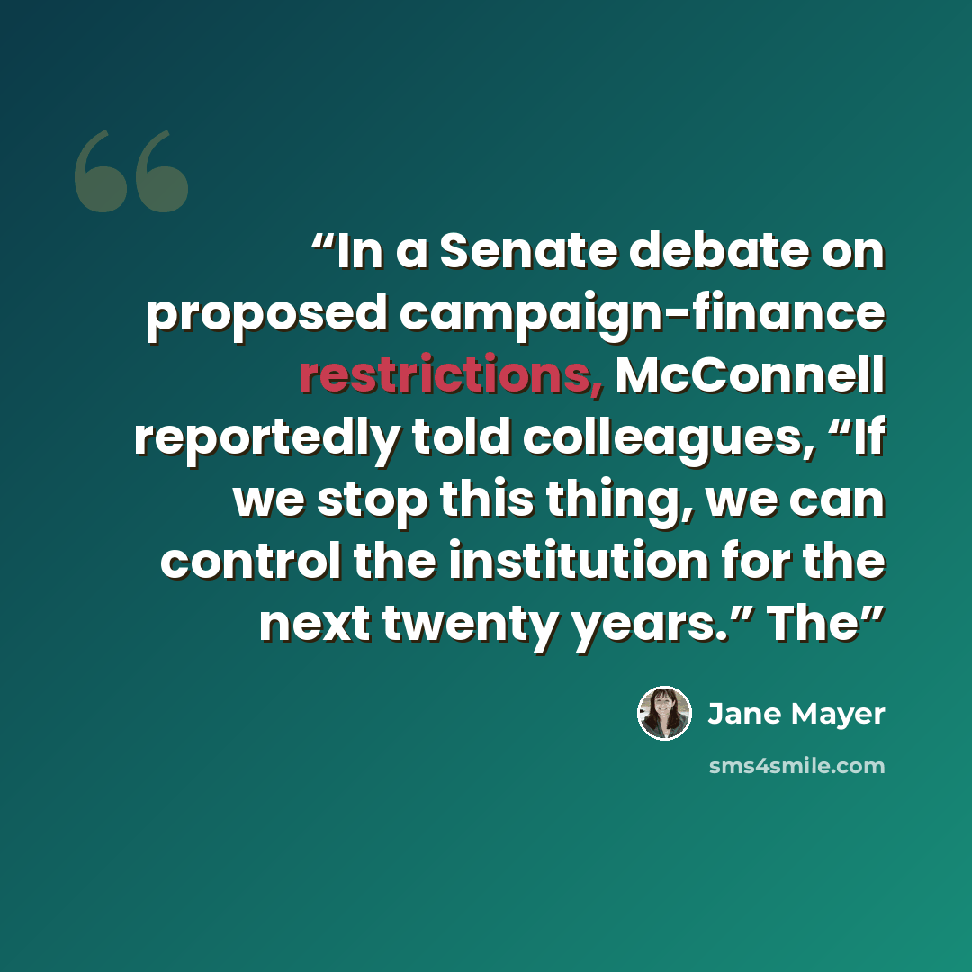 “In a Senate debate on proposed campaign-finance restrictions, McConnell reportedly told colleagues, “If we stop this thing, we can control the institution for the next twenty years.” The” quote by Jane Mayer