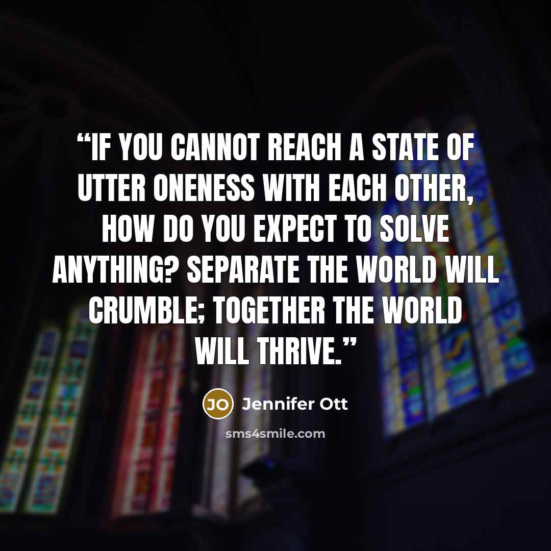 “If you cannot reach a state of utter oneness with each other, how do you expect to solve anything? Separate the world will crumble; together the world will thrive.” quote by Jennifer Ott