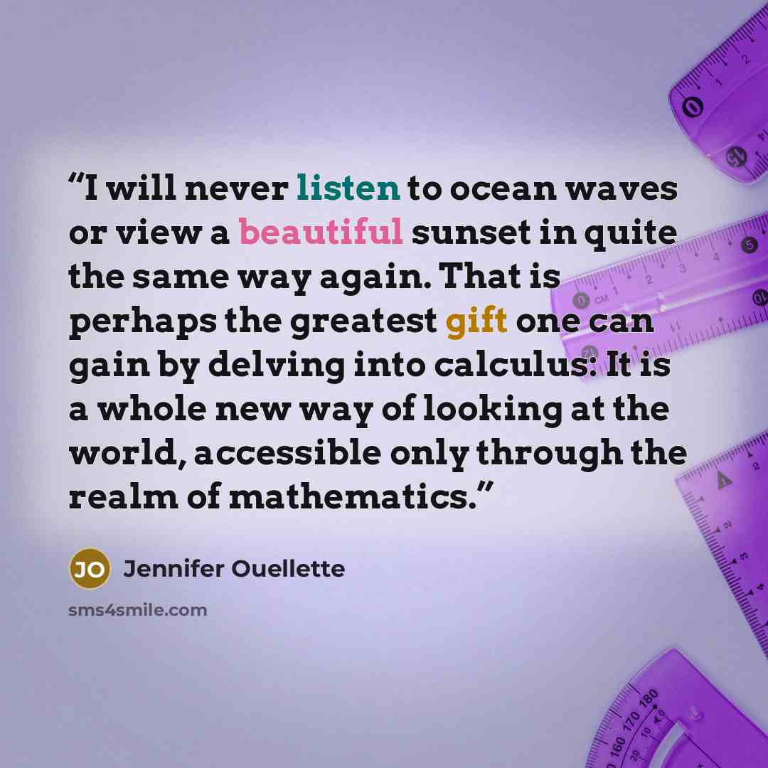 “I will never listen to ocean waves or view a beautiful sunset in quite the same way again. That is perhaps the greatest gift one can gain by delving into calculus: It is a whole new way of looking at the world, accessible only through the realm of mathematics.” quote by Jennifer Ouellette