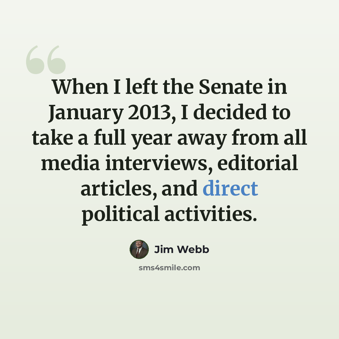 “When I left the Senate in January 2013, I decided to take a full year away from all media interviews, editorial articles, and direct political activities.” quote by Jim Webb