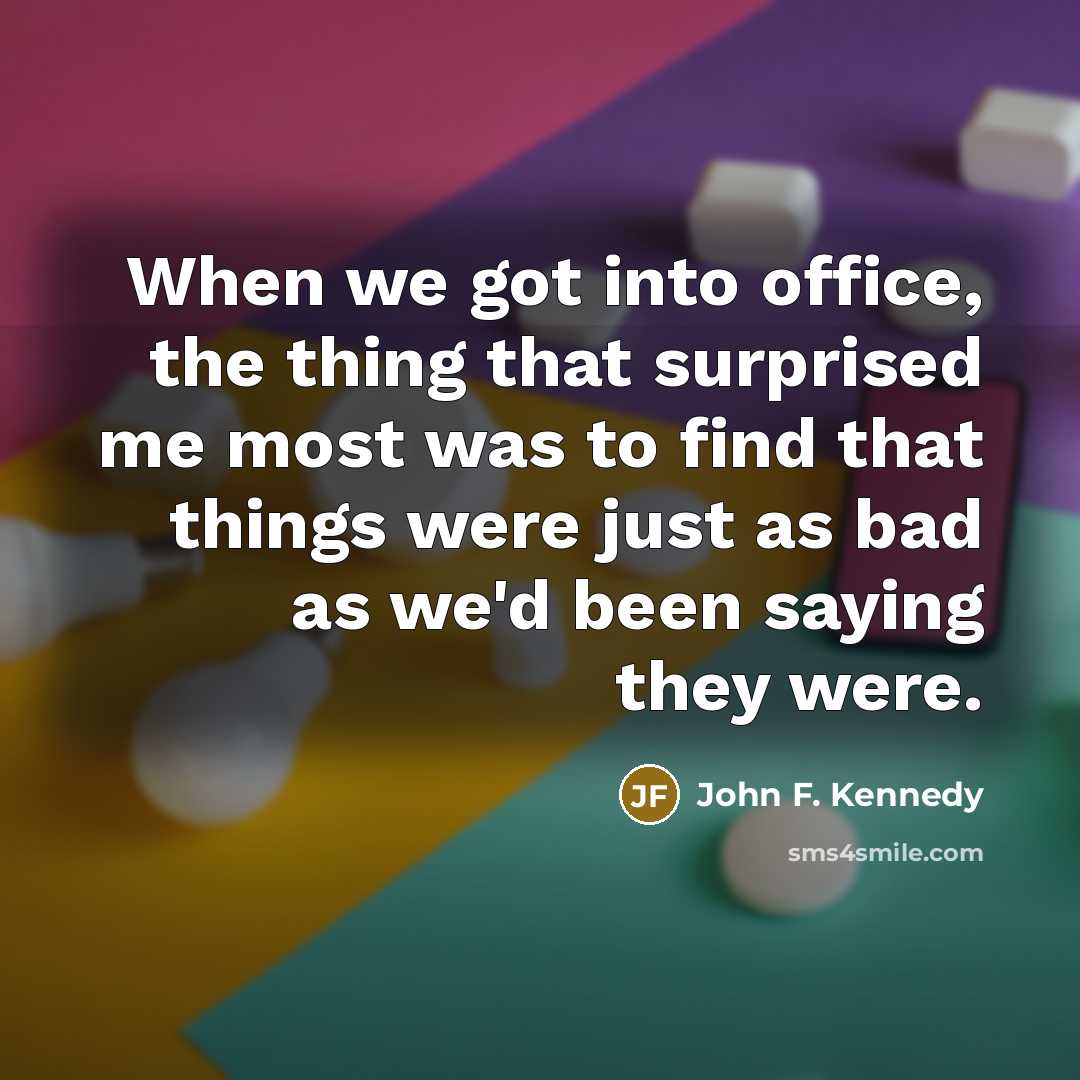 “When we got into office, the thing that surprised me most was to find that things were just as bad as we'd been saying they were.” quote by John F. Kennedy