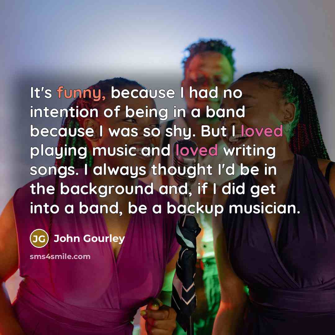 “It's funny, because I had no intention of being in a band because I was so shy. But I loved playing music and loved writing songs. I always thought I'd be in the background and, if I did get into a band, be a backup musician.” quote by John Gourley