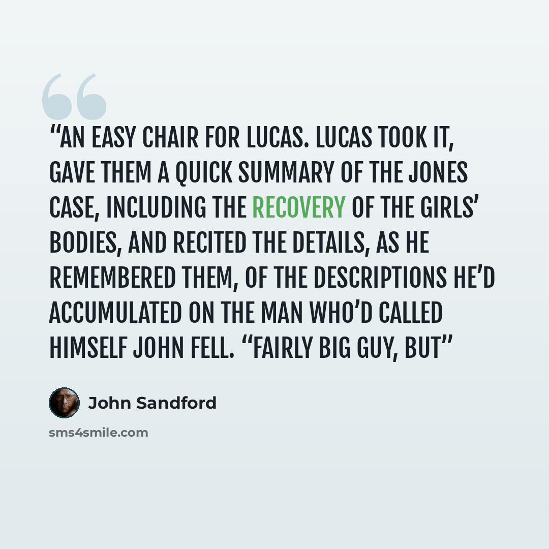 “an easy chair for Lucas. Lucas took it, gave them a quick summary of the Jones case, including the recovery of the girls’ bodies, and recited the details, as he remembered them, of the descriptions he’d accumulated on the man who’d called himself John Fell. “Fairly big guy, but” quote by John Sandford