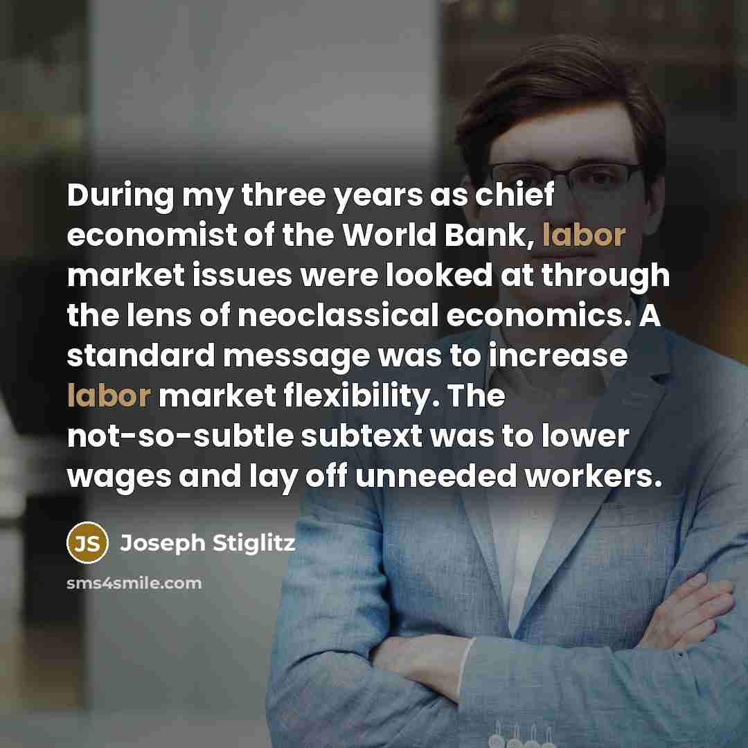 “During my three years as chief economist of the World Bank, labor market issues were looked at through the lens of neoclassical economics. A standard message was to increase labor market flexibility. The not-so-subtle subtext was to lower wages and lay off unneeded workers.” quote by Joseph Stiglitz