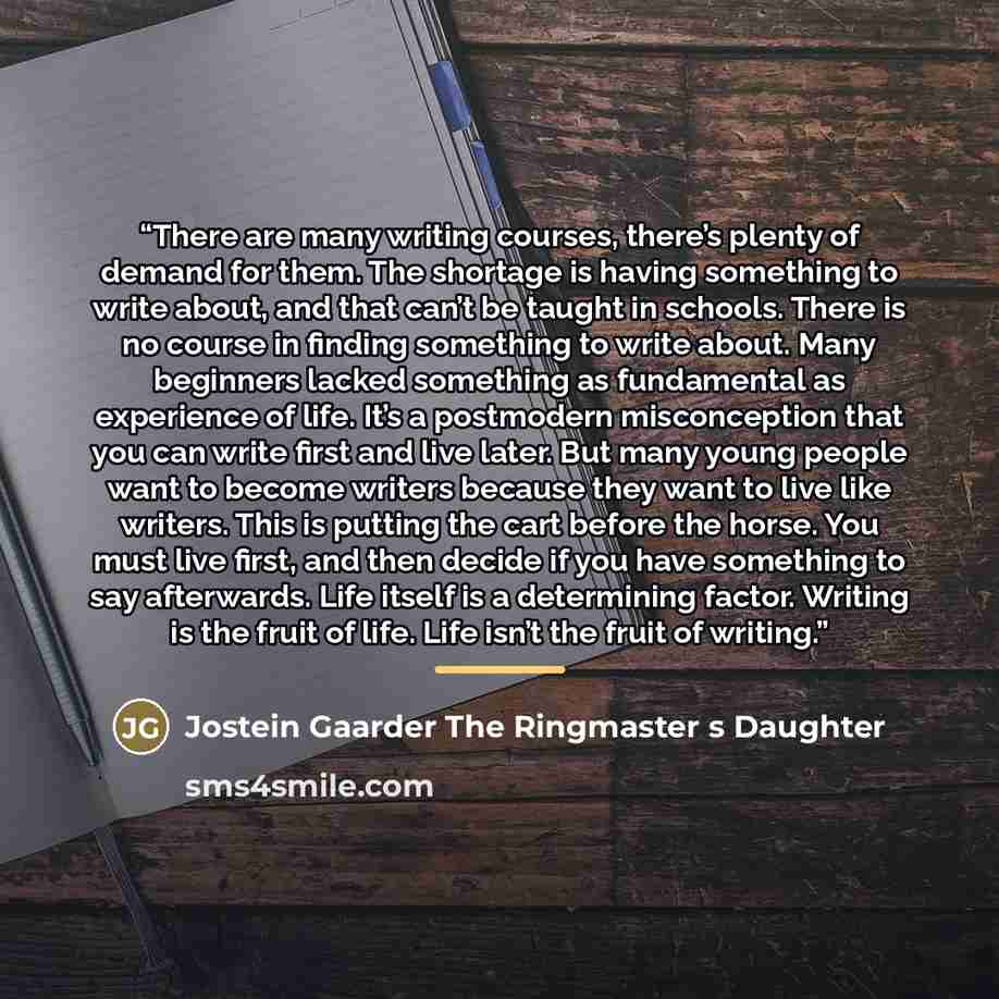 “There are many writing courses, there’s plenty of demand for them. The shortage is having something to write about, and that can’t be taught in schools. There is no course in finding something to write about. Many beginners lacked something as fundamental as experience of life. It’s a postmodern…” quote by Jostein Gaarder The Ringmaster s Daughter