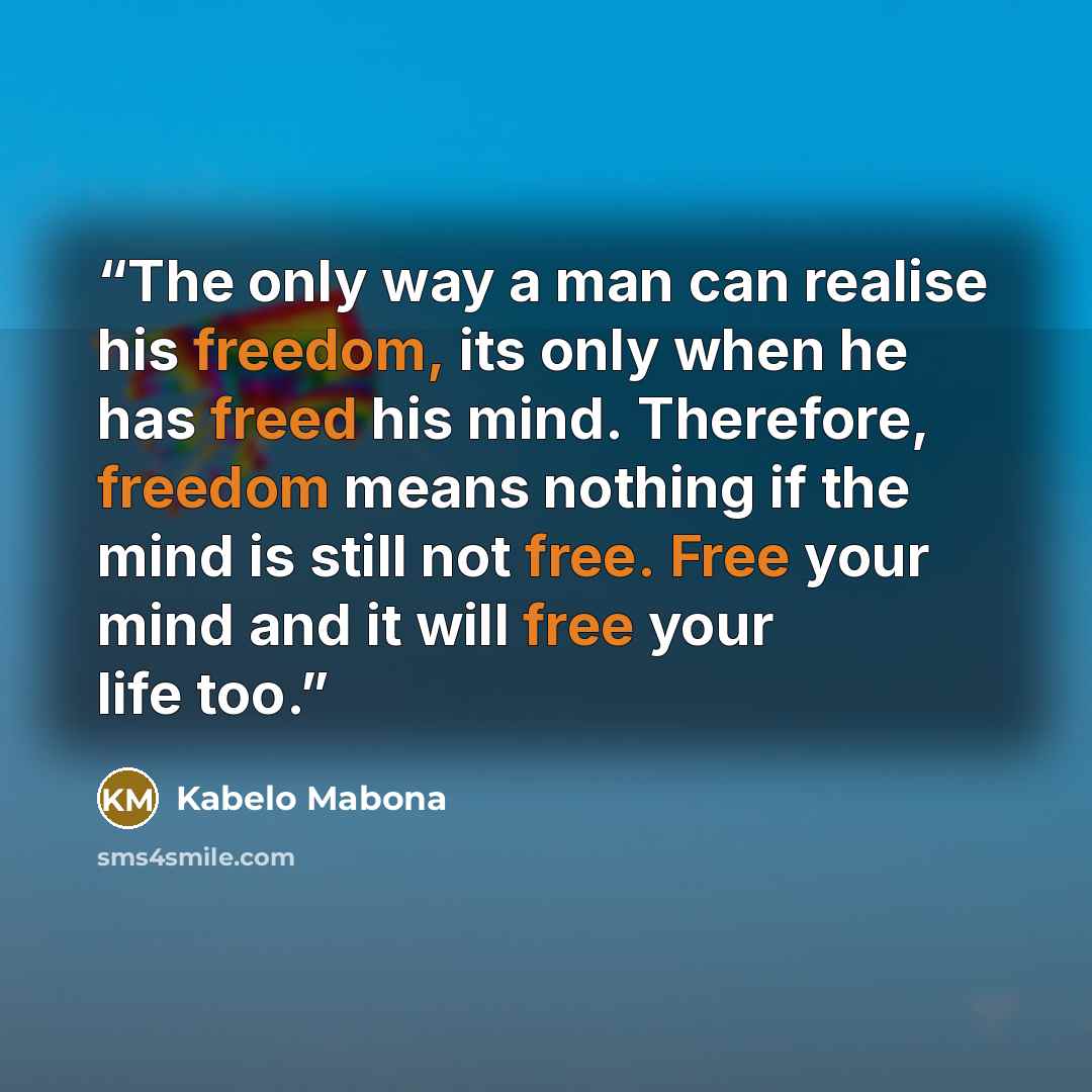 “The only way a man can realise his freedom, its only when he has freed his mind. Therefore, freedom means nothing if the mind is still not free. Free your mind and it will free your life too.” quote by Kabelo Mabona
