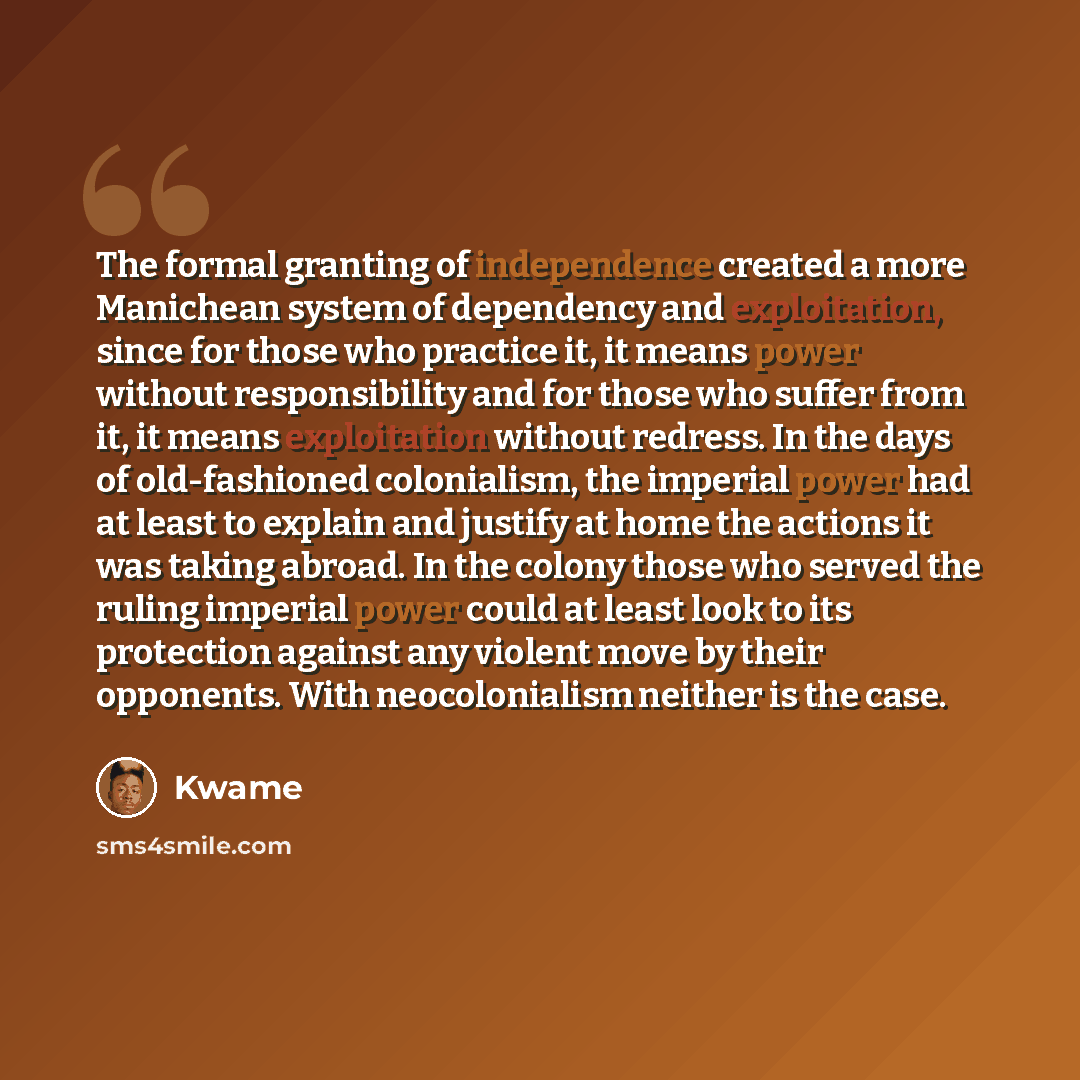 “The formal granting of independence created a more Manichean system of dependency and exploitation, since for those who practice it, it means power without responsibility and for those who suffer from it, it means exploitation without redress. In the days of old-fashioned colonialism, the imperial…” quote by Kwame