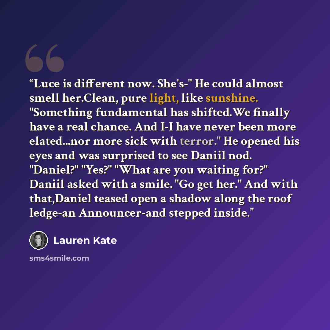 “Luce is different now. She's-" He could almost smell her.Clean, pure light, like sunshine. "Something fundamental has shifted.We finally have a real chance. And I-I have never been more elated...nor more sick with terror." He opened his eyes and was surprised to see Daniil nod. "Daniel?" "Yes?"…” quote by Lauren Kate