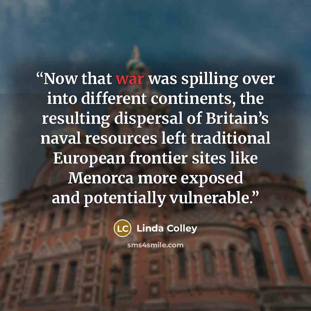 “Now that war was spilling over into different continents, the resulting dispersal of Britain’s naval resources left traditional European frontier sites like Menorca more exposed and potentially vulnerable.” quote by Linda Colley