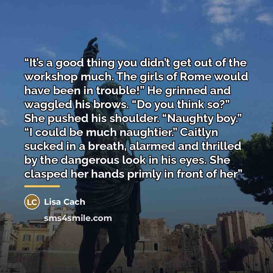 “It’s a good thing you didn’t get out of the workshop much. The girls of Rome would have been in trouble!” He grinned and waggled his brows. “Do you think so?” She pushed his shoulder. “Naughty boy.” “I could be much naughtier.” Caitlyn sucked in a breath, alarmed and thrilled by the dangerous look…” quote by Lisa Cach