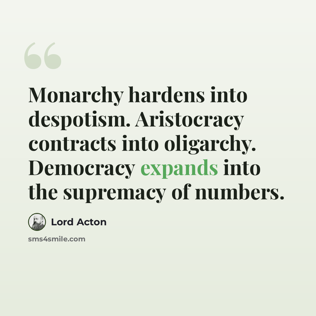 “Monarchy hardens into despotism. Aristocracy contracts into oligarchy. Democracy expands into the supremacy of numbers.” quote by Lord Acton