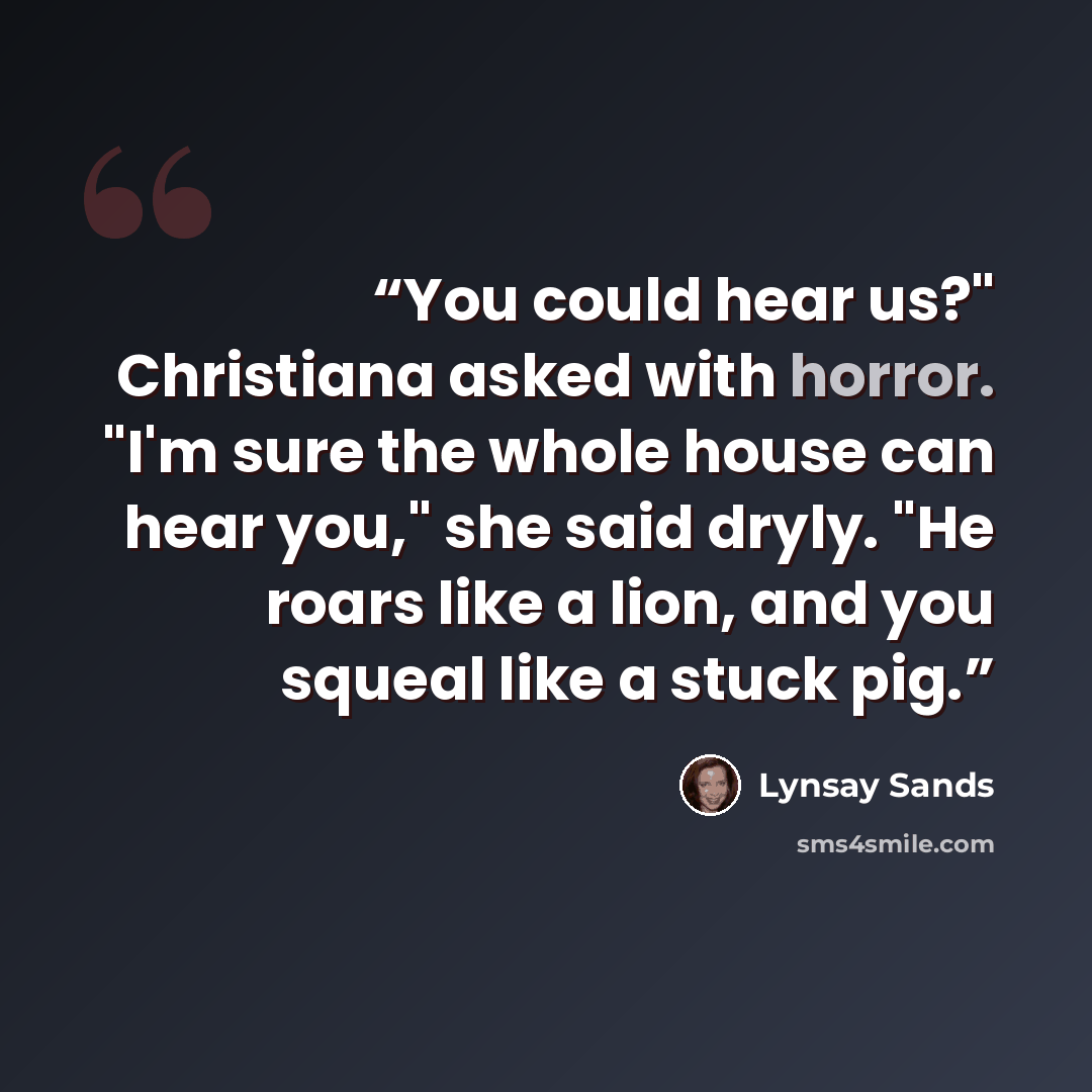 “You could hear us?" Christiana asked with horror. "I'm sure the whole house can hear you," she said dryly. "He roars like a lion, and you squeal like a stuck pig.” quote by Lynsay Sands