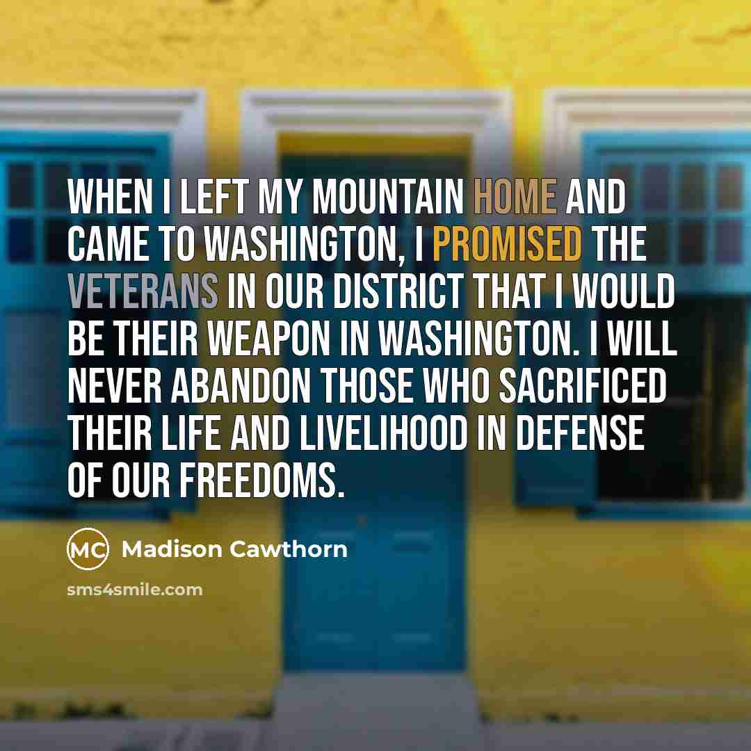 “When I left my mountain home and came to Washington, I promised the veterans in our district that I would be their weapon in Washington. I will never abandon those who sacrificed their life and livelihood in defense of our freedoms.” quote by Madison Cawthorn