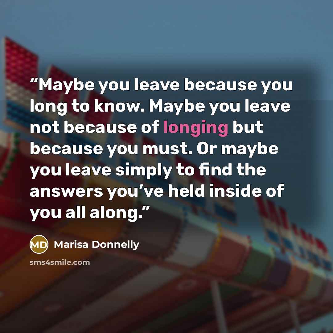 “Maybe you leave because you long to know. Maybe you leave not because of longing but because you must. Or maybe you leave simply to find the answers you’ve held inside of you all along.” quote by Marisa Donnelly