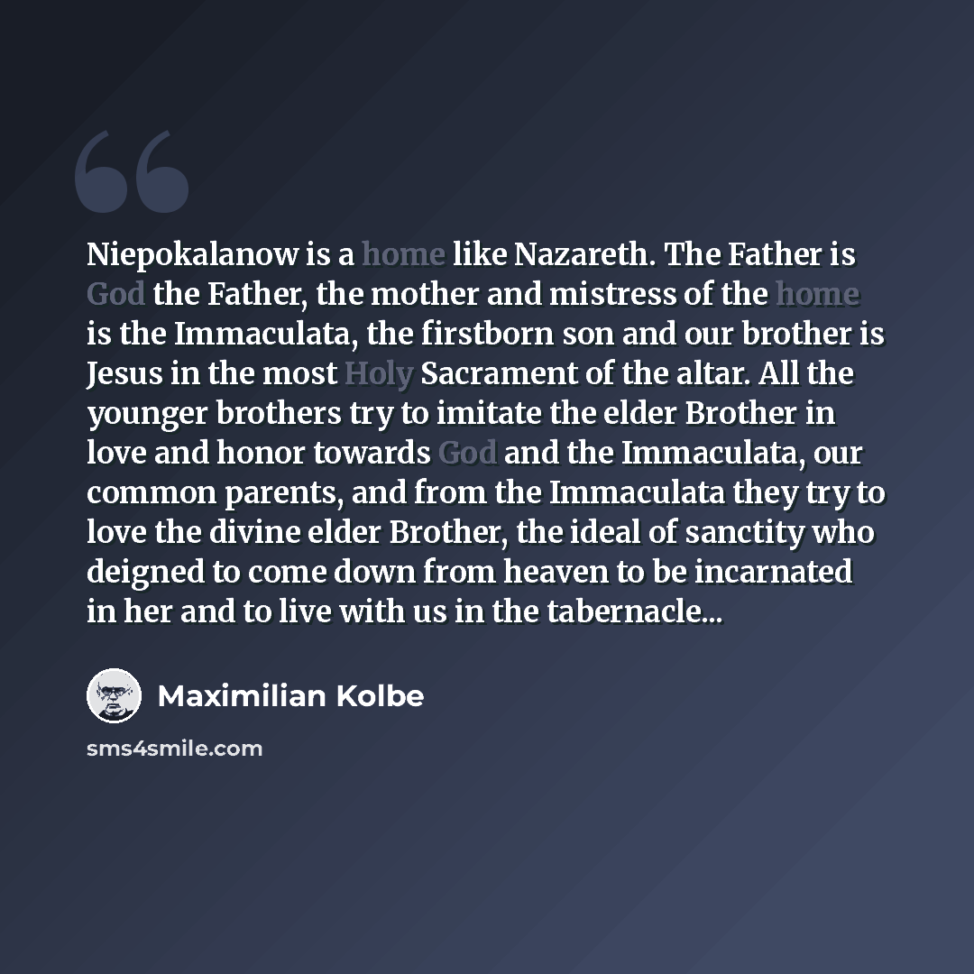 “Niepokalanow is a home like Nazareth. The Father is God the Father, the mother and mistress of the home is the Immaculata, the firstborn son and our brother is Jesus in the most Holy Sacrament of the altar. All the younger brothers try to imitate the elder Brother in love and honor towards God and…” quote by Maximilian Kolbe