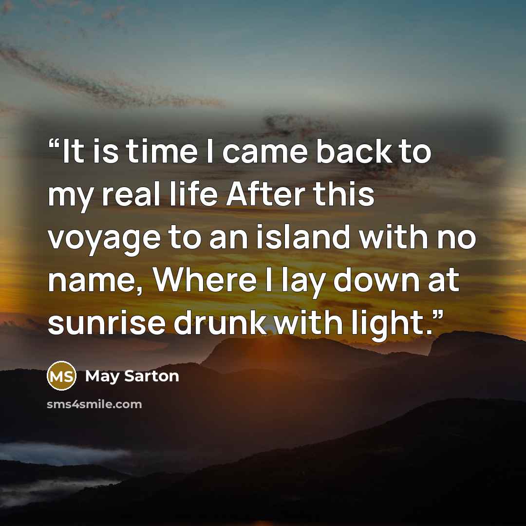 “It is time I came back to my real life After this voyage to an island with no name, Where I lay down at sunrise drunk with light.” quote by May Sarton