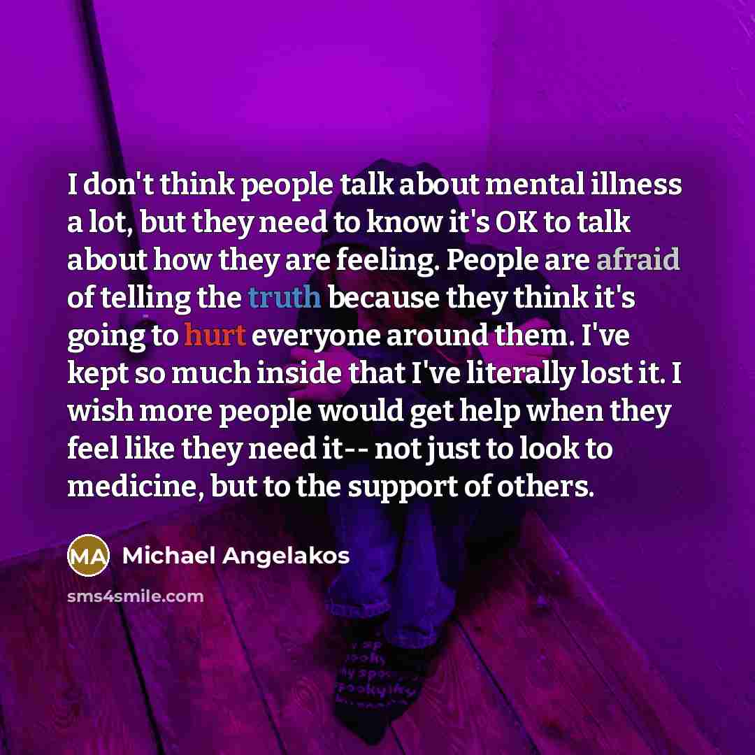 “I don't think people talk about mental illness a lot, but they need to know it's OK to talk about how they are feeling. People are afraid of telling the truth because they think it's going to hurt everyone around them. I've kept so much inside that I've literally lost it. I wish more people would…” quote by Michael Angelakos