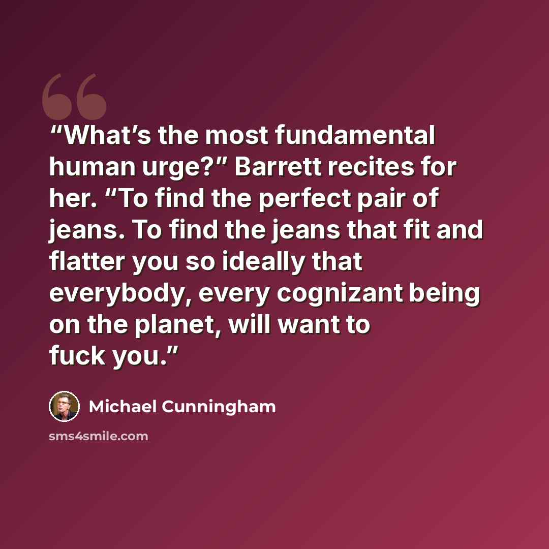 “What’s the most fundamental human urge?” Barrett recites for her. “To find the perfect pair of jeans. To find the jeans that fit and flatter you so ideally that everybody, every cognizant being on the planet, will want to fuck you.” quote by Michael Cunningham