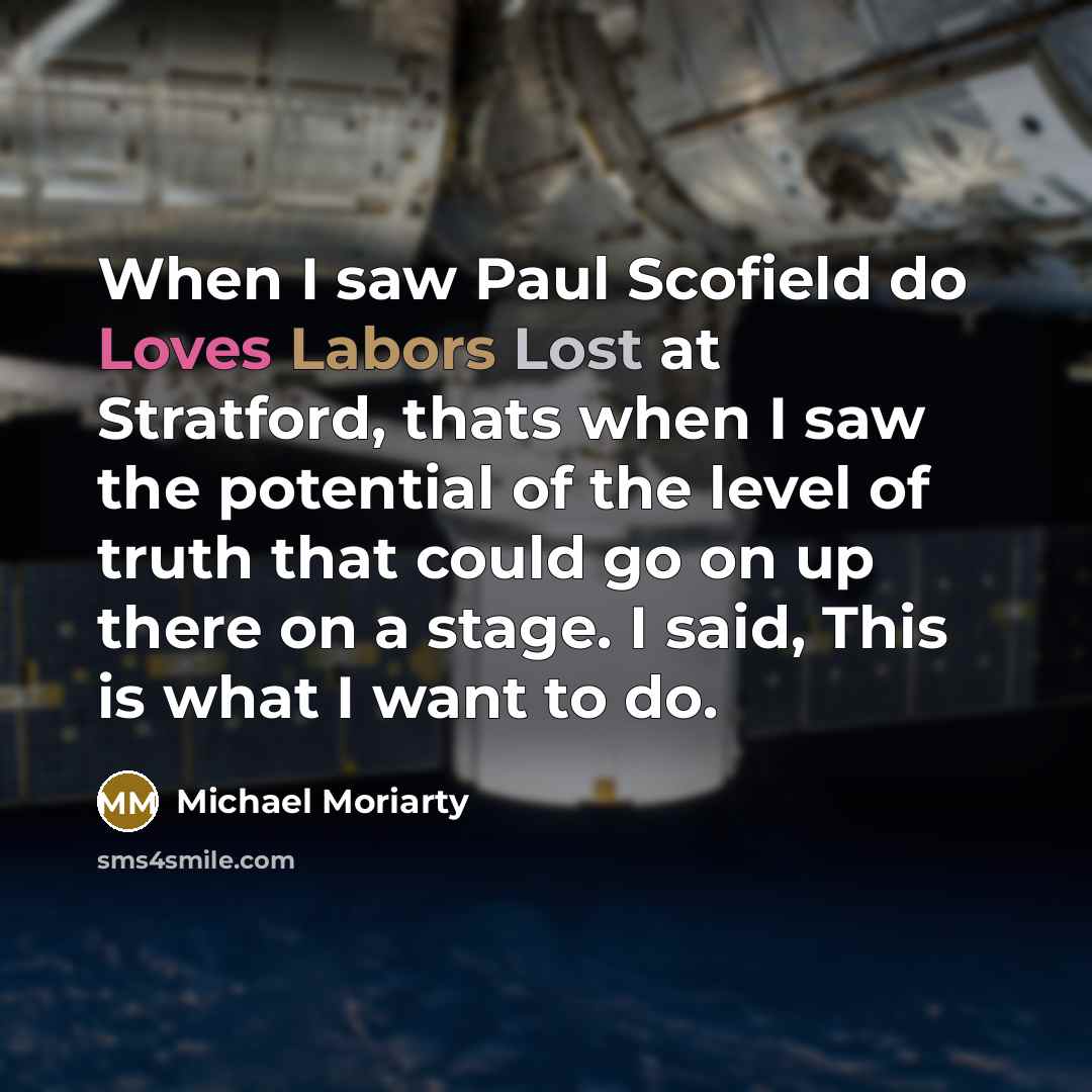“When I saw Paul Scofield do Loves Labors Lost at Stratford, thats when I saw the potential of the level of truth that could go on up there on a stage. I said, This is what I want to do.” quote by Michael Moriarty