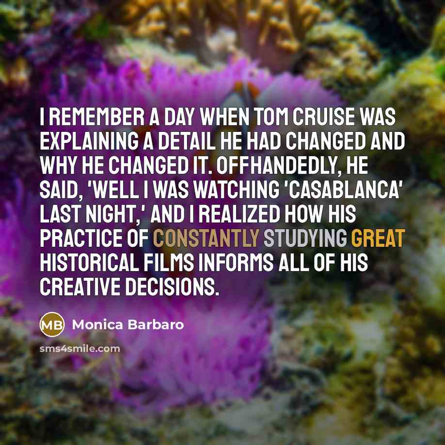 “I remember a day when Tom Cruise was explaining a detail he had changed and why he changed it. Offhandedly, he said, 'Well I was watching 'Casablanca' last night,' and I realized how his practice of constantly studying great historical films informs all of his creative decisions.” quote by Monica Barbaro