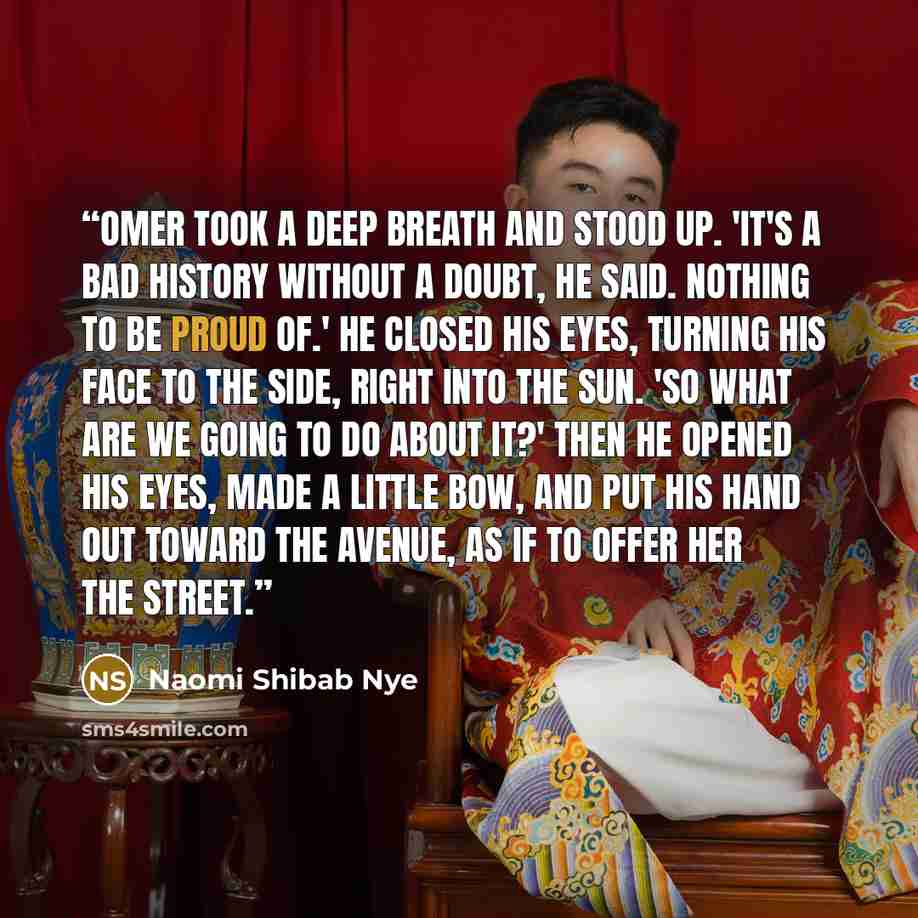 “Omer took a deep breath and stood up. 'It's a bad history without a doubt, he said. Nothing to be proud of.' He closed his eyes, turning his face to the side, right into the sun. 'So what are we going to do about it?' Then he opened his eyes, made a little bow, and put his hand out toward the…” quote by Naomi Shibab Nye