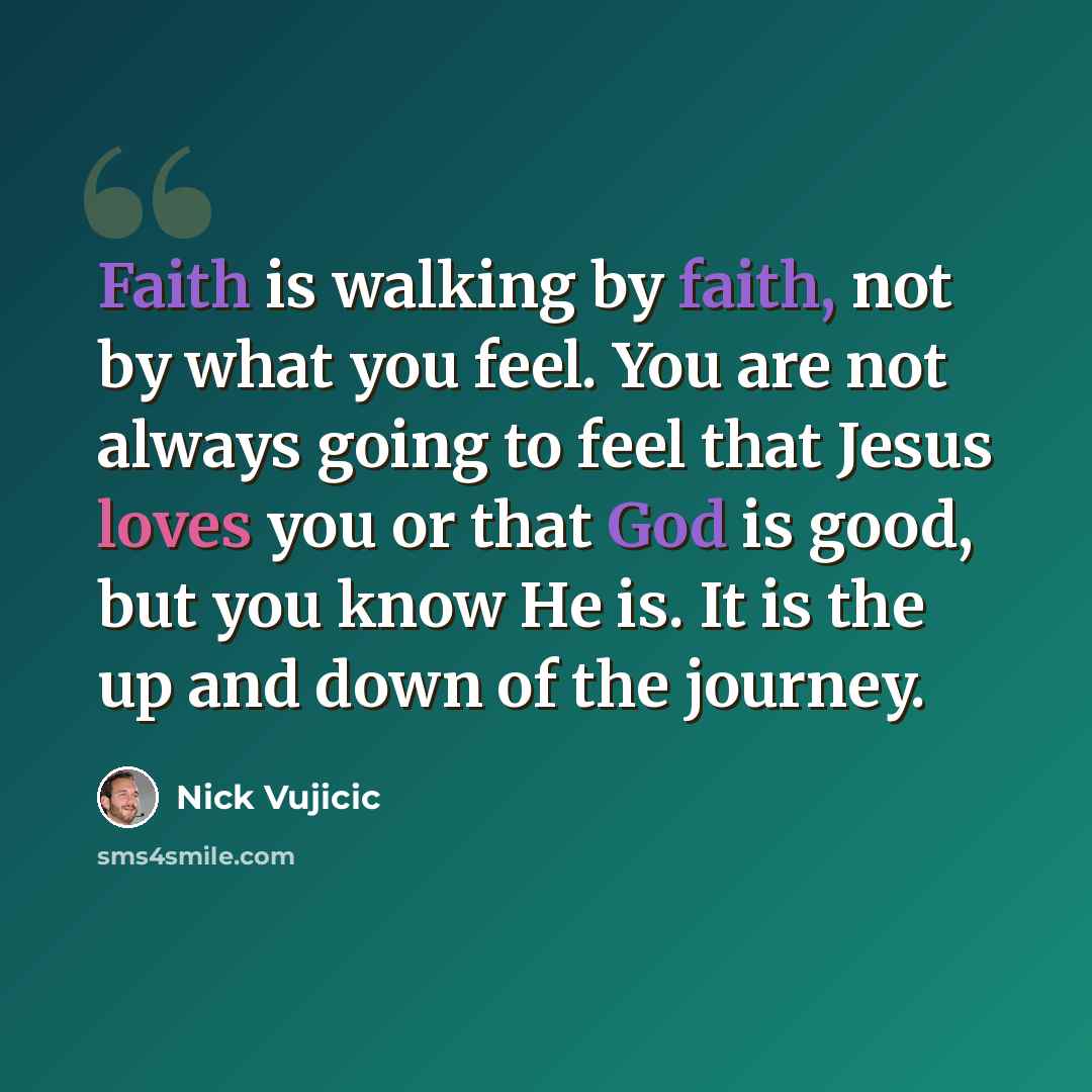“Faith is walking by faith, not by what you feel. You are not always going to feel that Jesus loves you or that God is good, but you know He is. It is the up and down of the journey.” quote by Nick Vujicic