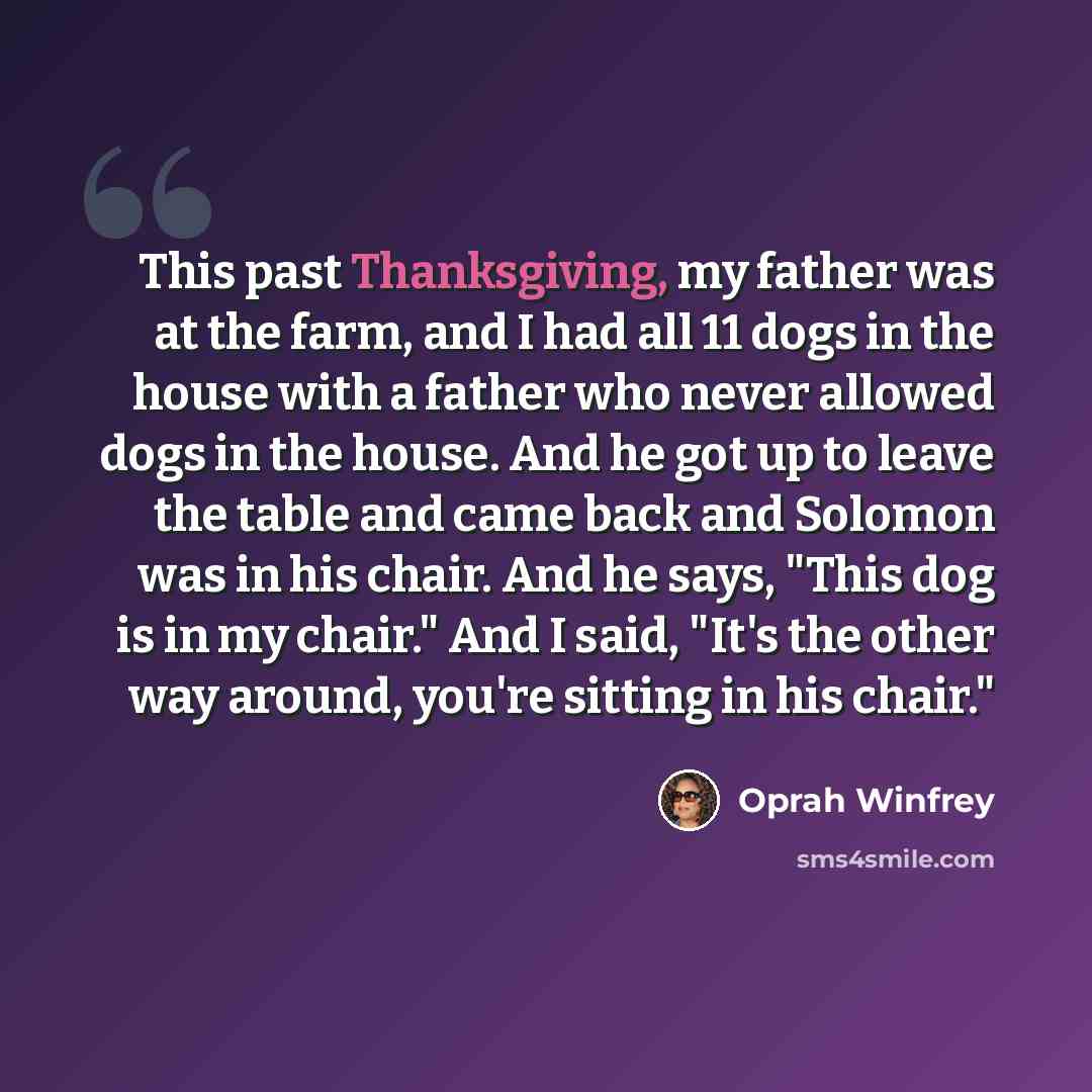 “This past Thanksgiving, my father was at the farm, and I had all 11 dogs in the house with a father who never allowed dogs in the house. And he got up to leave the table and came back and Solomon was in his chair. And he says, "This dog is in my chair." And I said, "It's the other way around…” quote by Oprah Winfrey