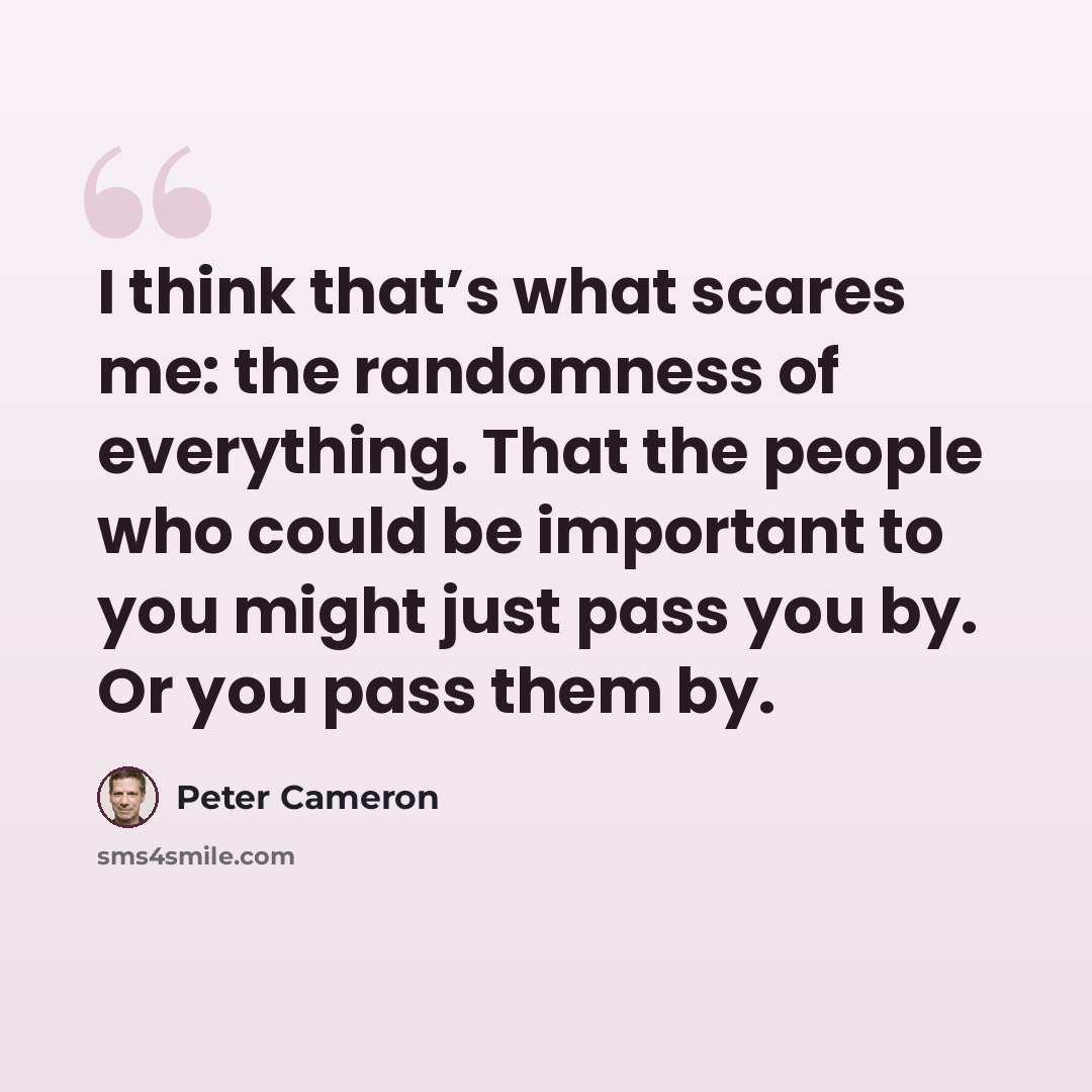 “I think that’s what scares me: the randomness of everything. That the people who could be important to you might just pass you by. Or you pass them by.” quote by Peter Cameron