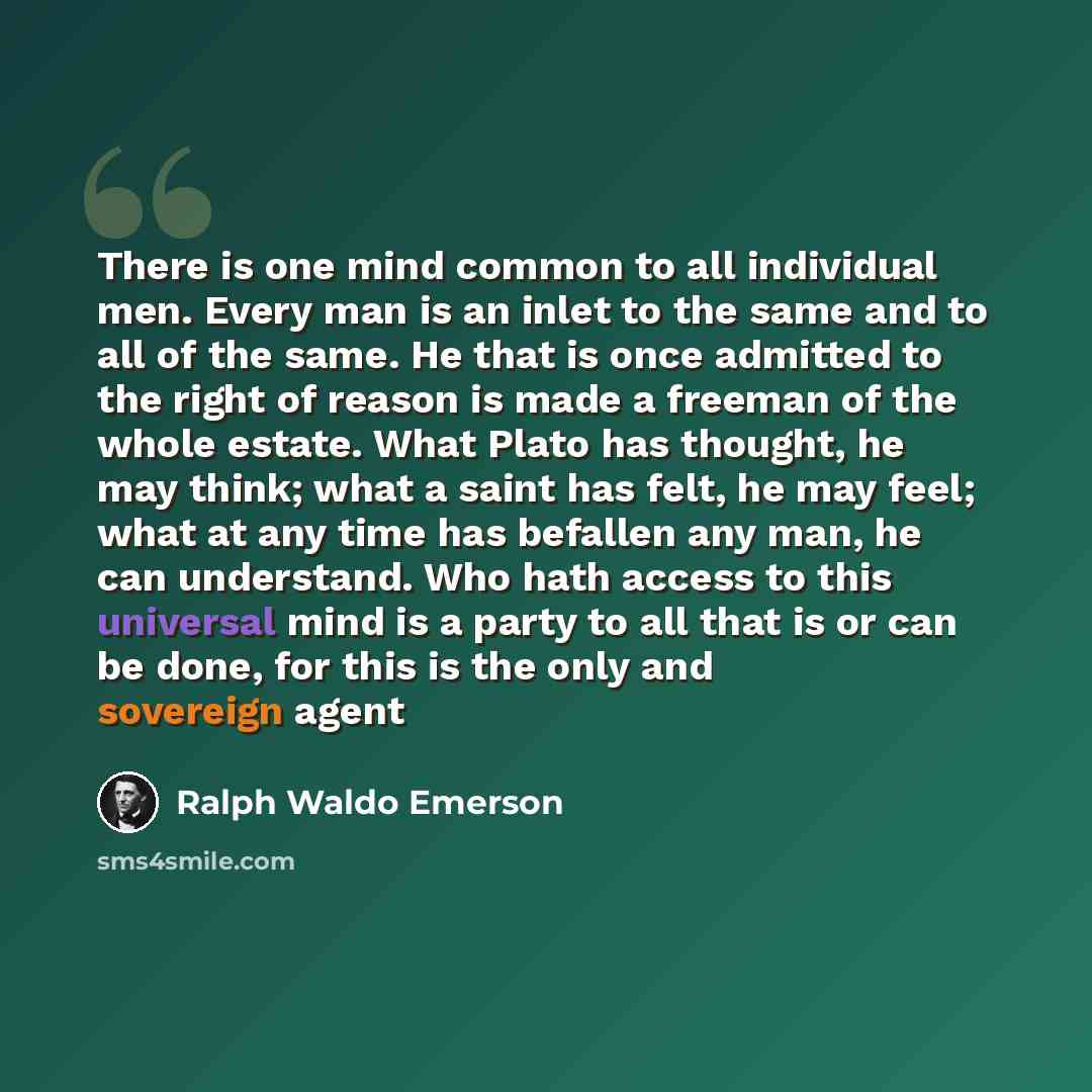 “There is one mind common to all individual men. Every man is an inlet to the same and to all of the same. He that is once admitted to the right of reason is made a freeman of the whole estate. What Plato has thought, he may think; what a saint has felt, he may feel; what at any time has befallen…” quote by Ralph Waldo Emerson