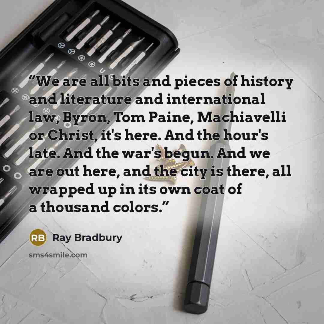 “We are all bits and pieces of history and literature and international law, Byron, Tom Paine, Machiavelli or Christ, it's here. And the hour's late. And the war's begun. And we are out here, and the city is there, all wrapped up in its own coat of a thousand colors.” quote by Ray Bradbury
