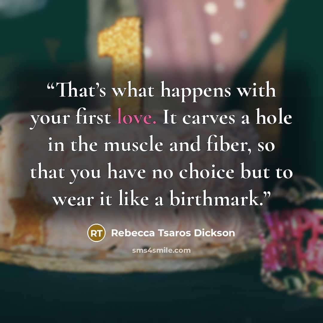 “That’s what happens with your first love. It carves a hole in the muscle and fiber, so that you have no choice but to wear it like a birthmark.” quote by Rebecca Tsaros Dickson