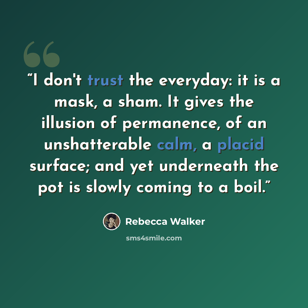 “I don't trust the everyday: it is a mask, a sham. It gives the illusion of permanence, of an unshatterable calm, a placid surface; and yet underneath the pot is slowly coming to a boil.” quote by Rebecca Walker