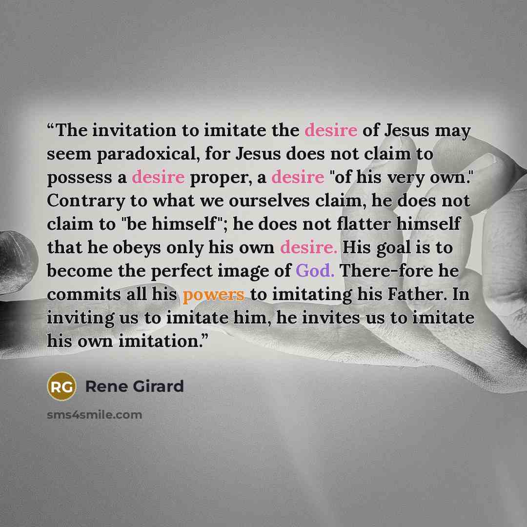 “The invitation to imitate the desire of Jesus may seem paradoxical, for Jesus does not claim to possess a desire proper, a desire "of his very own." Contrary to what we ourselves claim, he does not claim to "be himself"; he does not flatter himself that he obeys only his own desire. His goal is to…” quote by René Girard