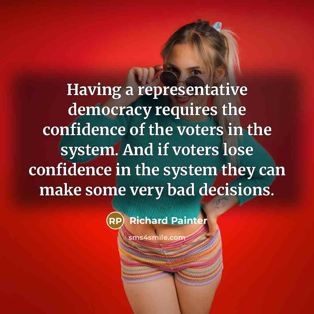 “Having a representative democracy requires the confidence of the voters in the system. And if voters lose confidence in the system they can make some very bad decisions.” quote by Richard Painter