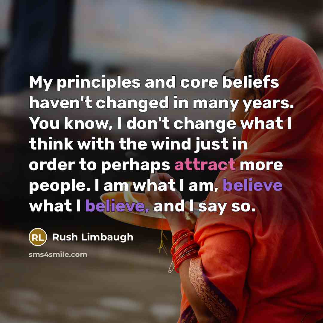 “My principles and core beliefs haven't changed in many years. You know, I don't change what I think with the wind just in order to perhaps attract more people. I am what I am, believe what I believe, and I say so.” quote by Rush Limbaugh