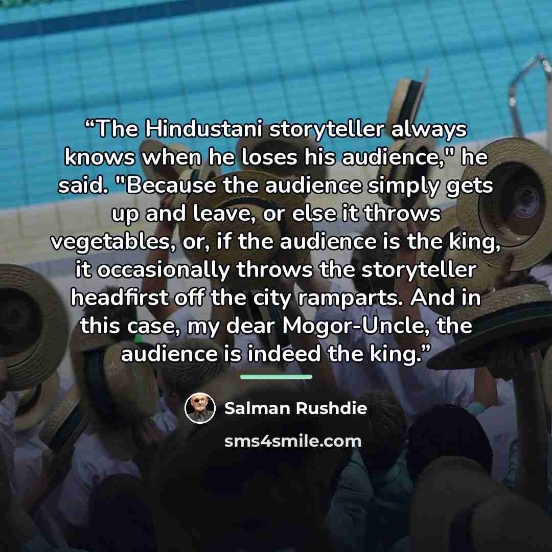 “The Hindustani storyteller always knows when he loses his audience," he said. "Because the audience simply gets up and leave, or else it throws vegetables, or, if the audience is the king, it occasionally throws the storyteller headfirst off the city ramparts. And in this case, my dear…” quote by Salman Rushdie