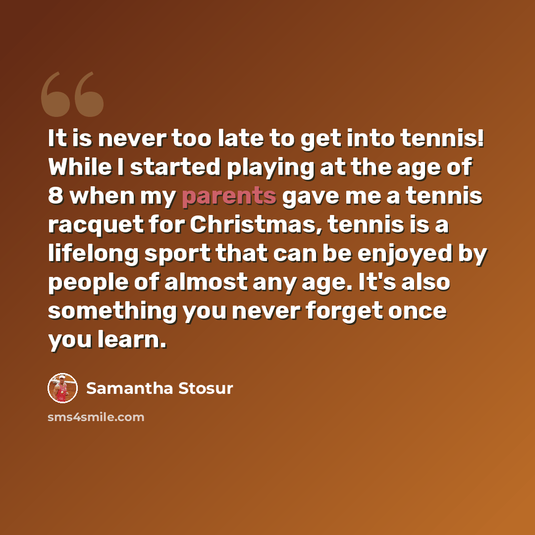 “It is never too late to get into tennis! While I started playing at the age of 8 when my parents gave me a tennis racquet for Christmas, tennis is a lifelong sport that can be enjoyed by people of almost any age. It's also something you never forget once you learn.” quote by Samantha Stosur