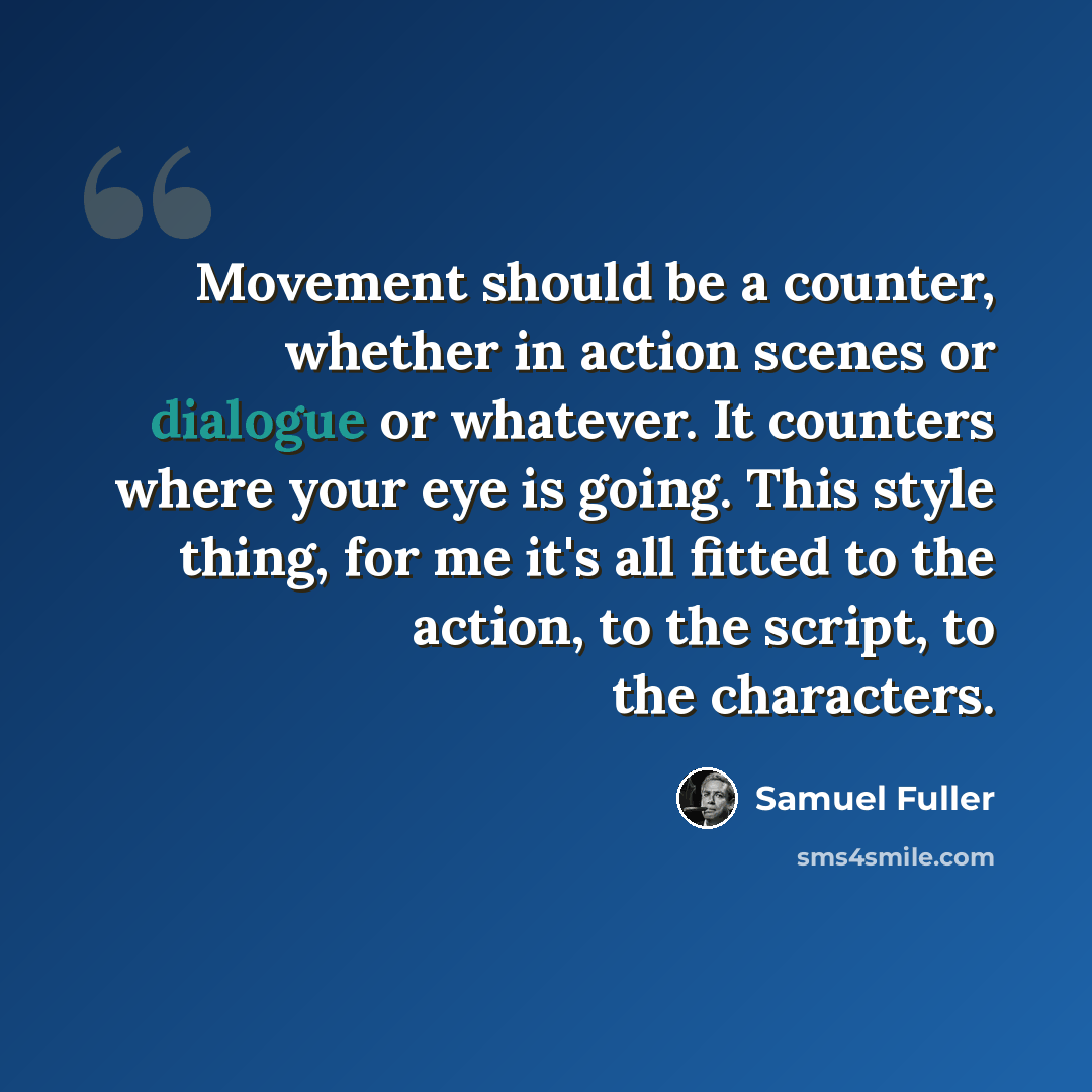 “Movement should be a counter, whether in action scenes or dialogue or whatever. It counters where your eye is going. This style thing, for me it's all fitted to the action, to the script, to the characters.” quote by Samuel Fuller