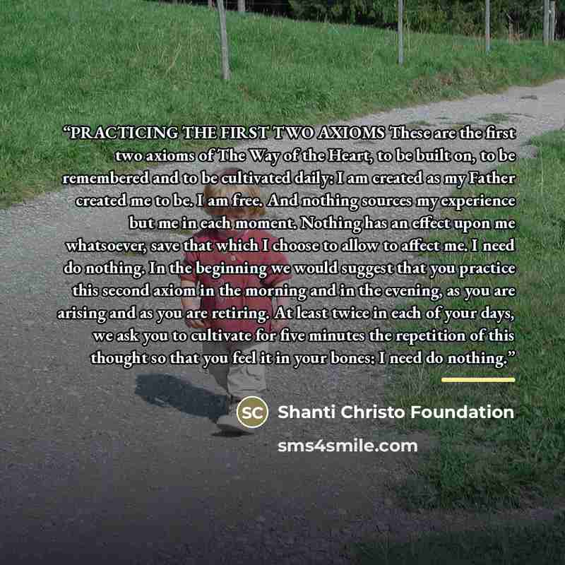 “PRACTICING THE FIRST TWO AXIOMS These are the first two axioms of The Way of the Heart, to be built on, to be remembered and to be cultivated daily: I am created as my Father created me to be. I am free. And nothing sources my experience but me in each moment. Nothing has an effect upon me…” quote by Shanti Christo Foundation