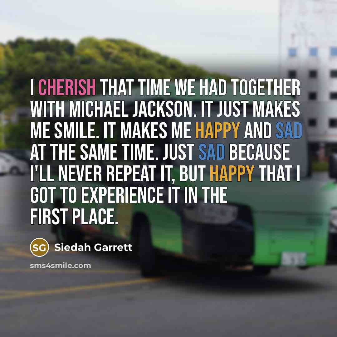 “I cherish that time we had together with Michael Jackson. It just makes me smile. It makes me happy and sad at the same time. Just sad because I'll never repeat it, but happy that I got to experience it in the first place.” quote by Siedah Garrett
