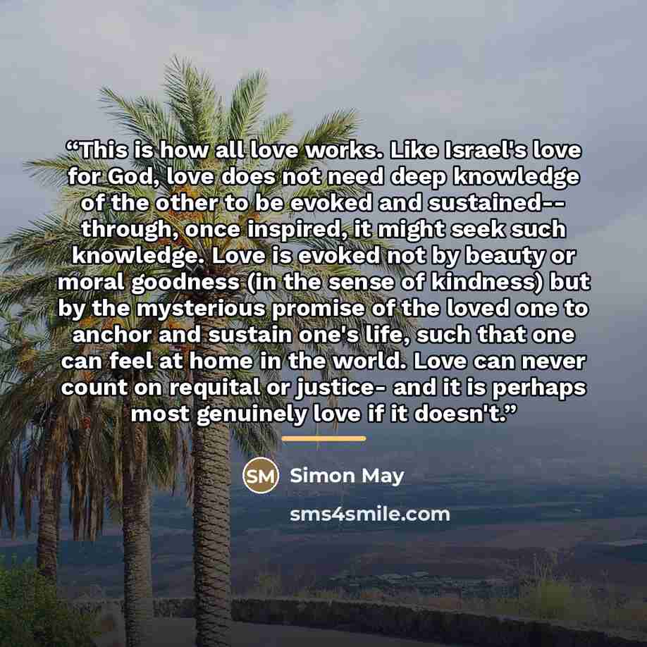 “This is how all love works. Like Israel's love for God, love does not need deep knowledge of the other to be evoked and sustained-- through, once inspired, it might seek such knowledge. Love is evoked not by beauty or moral goodness (in the sense of kindness) but by the mysterious promise of the…” quote by Simon May