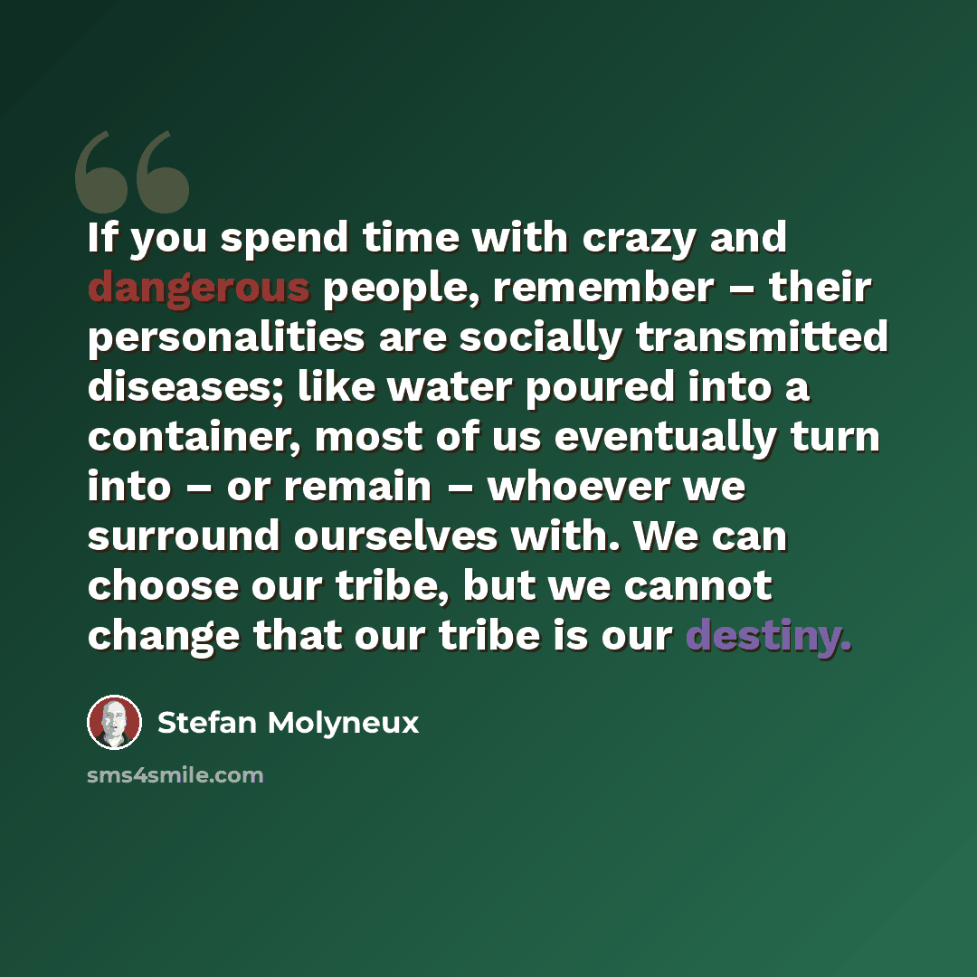 “If you spend time with crazy and dangerous people, remember – their personalities are socially transmitted diseases; like water poured into a container, most of us eventually turn into – or remain – whoever we surround ourselves with. We can choose our tribe, but we cannot change that our tribe is…” quote by Stefan Molyneux