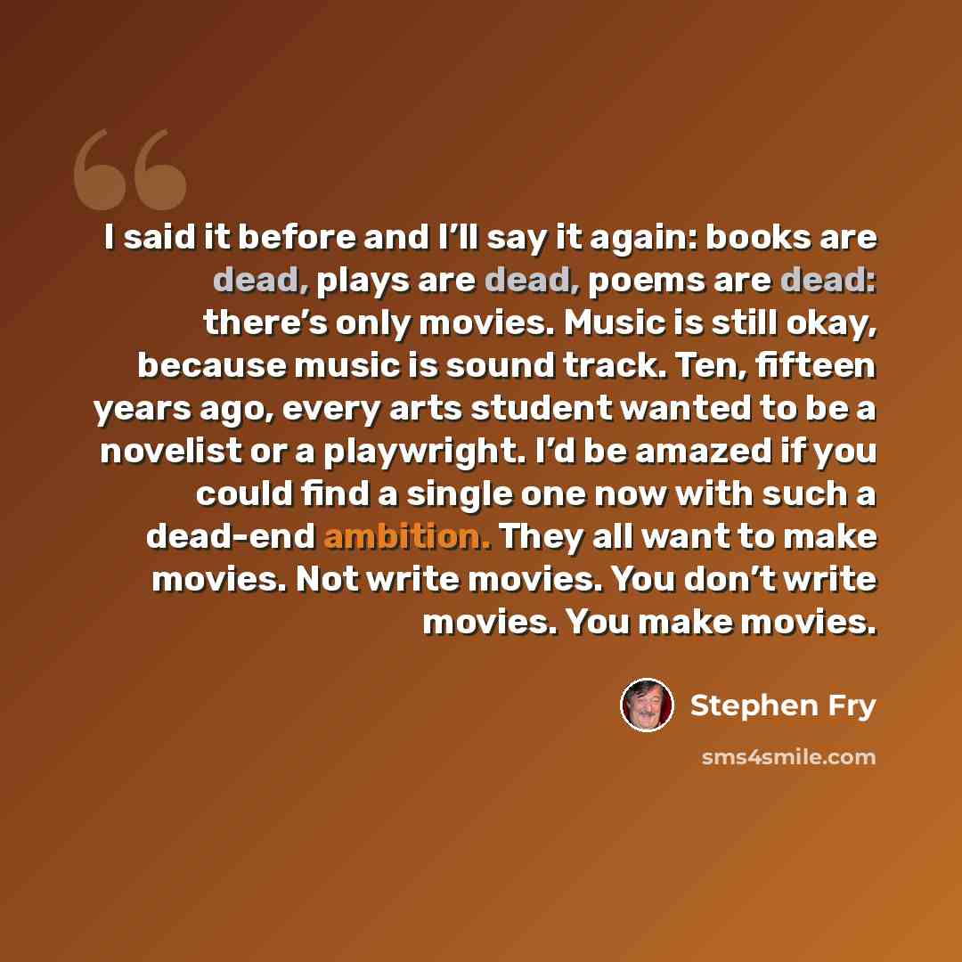 “I said it before and I’ll say it again: books are dead, plays are dead, poems are dead: there’s only movies. Music is still okay, because music is sound track. Ten, fifteen years ago, every arts student wanted to be a novelist or a playwright. I’d be amazed if you could find a single one now with…” quote by Stephen Fry