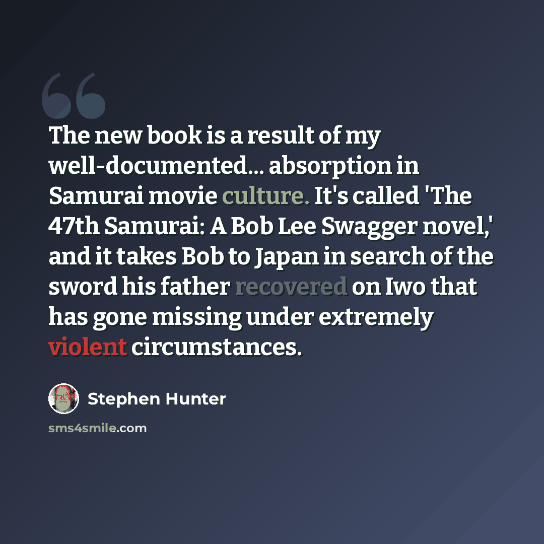 “The new book is a result of my well-documented... absorption in Samurai movie culture. It's called 'The 47th Samurai: A Bob Lee Swagger novel,' and it takes Bob to Japan in search of the sword his father recovered on Iwo that has gone missing under extremely violent circumstances.” quote by Stephen Hunter