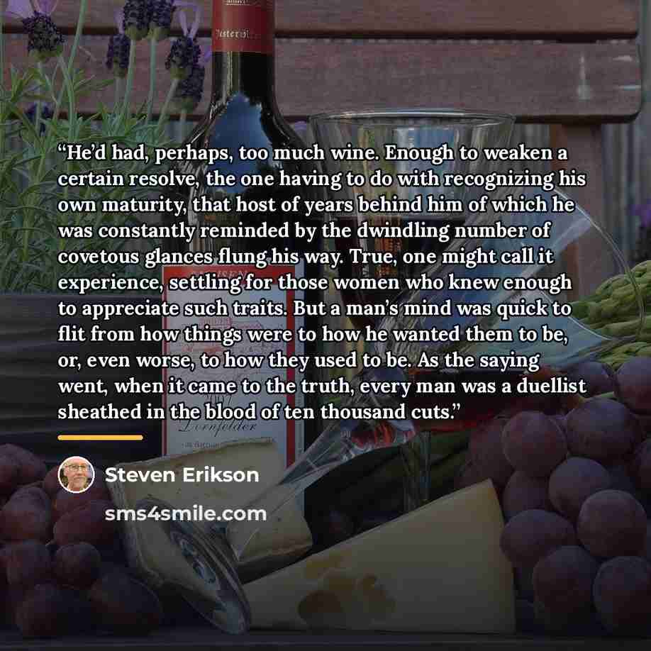 “He’d had, perhaps, too much wine. Enough to weaken a certain resolve, the one having to do with recognizing his own maturity, that host of years behind him of which he was constantly reminded by the dwindling number of covetous glances flung his way. True, one might call it experience, settling…” quote by Steven Erikson